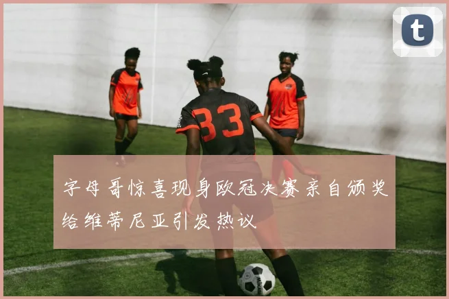 字母哥惊喜现身欧冠决赛亲自颁奖给维蒂尼亚引发热议