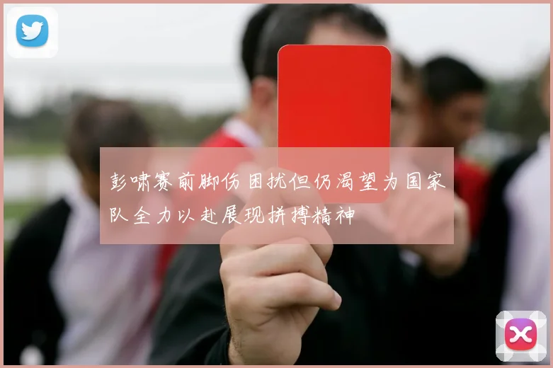 彭啸赛前脚伤困扰但仍渴望为国家队全力以赴展现拼搏精神