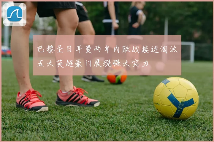 巴黎圣日耳曼两年内欧战接连淘汰五大英超豪门展现强大实力