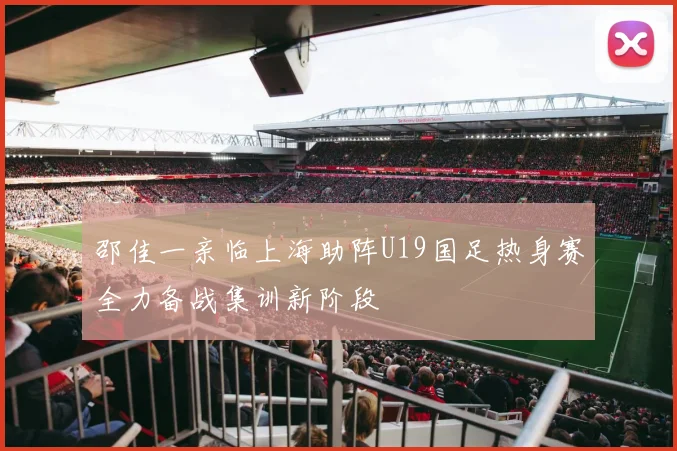 邵佳一亲临上海助阵U19国足热身赛全力备战集训新阶段