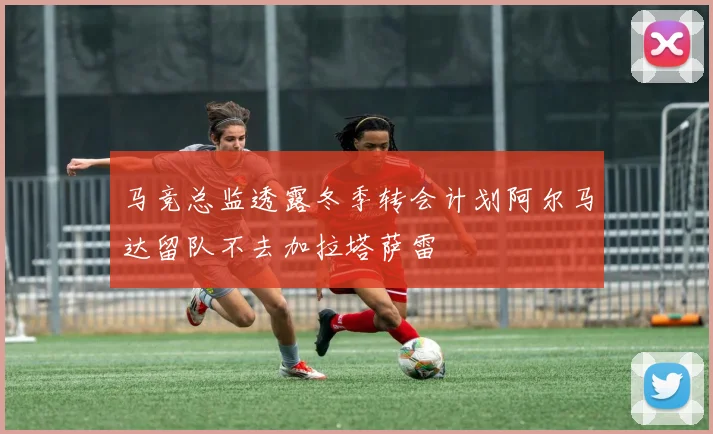 马竞总监透露冬季转会计划阿尔马达留队不去加拉塔萨雷