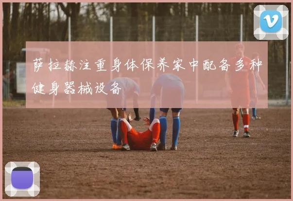 萨拉赫注重身体保养家中配备多种健身器械设备