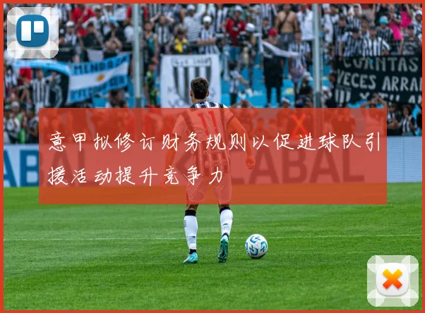 意甲拟修订财务规则以促进球队引援活动提升竞争力
