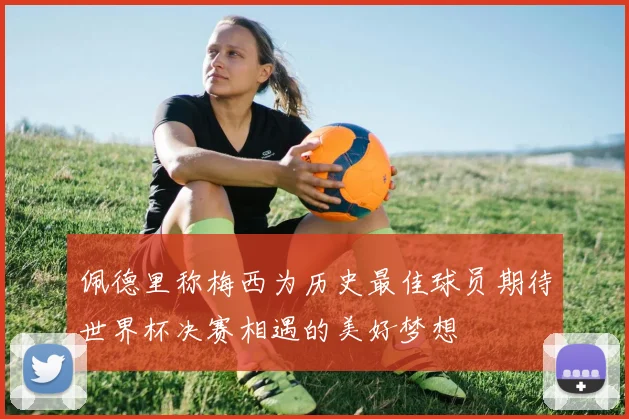 佩德里称梅西为历史最佳球员期待世界杯决赛相遇的美好梦想