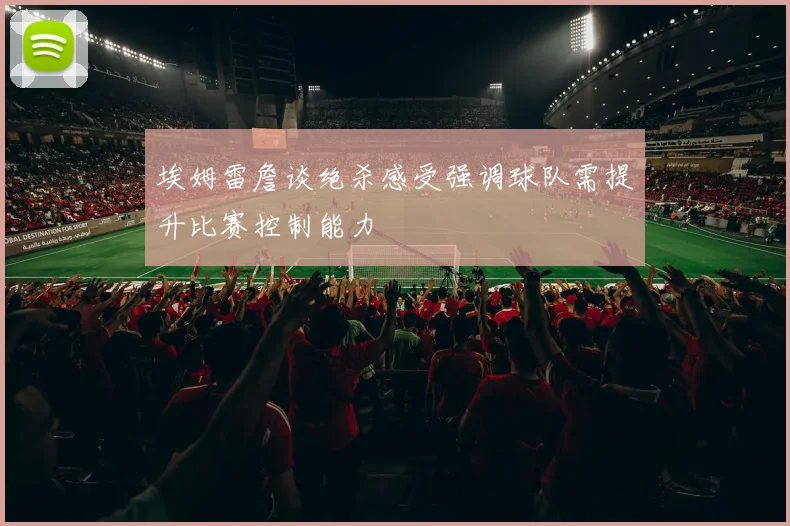 埃姆雷詹谈绝杀感受强调球队需提升比赛控制能力