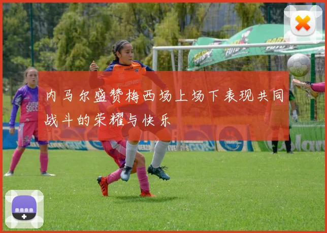 内马尔盛赞梅西场上场下表现共同战斗的荣耀与快乐