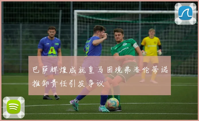 巴萨辉煌成就皇马困境弗洛伦蒂诺推卸责任引发争议