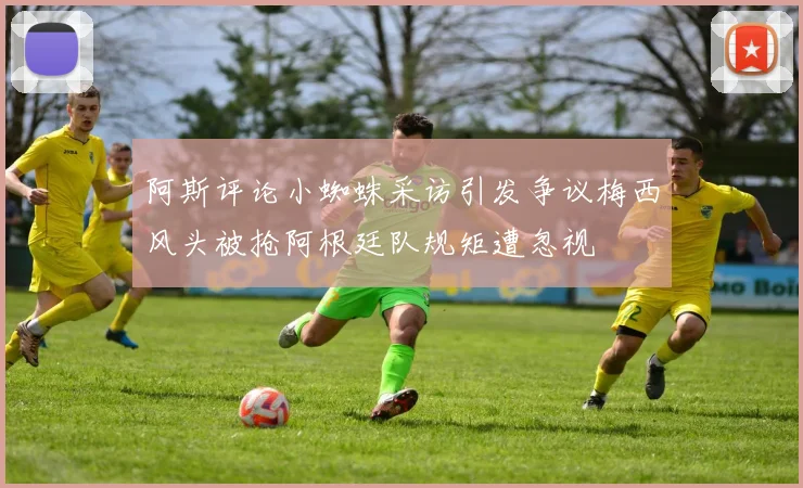 阿斯评论小蜘蛛采访引发争议梅西风头被抢阿根廷队规矩遭忽视