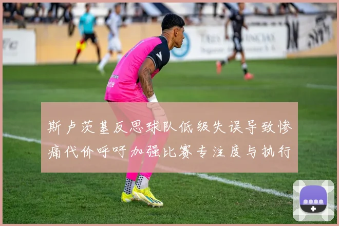 斯卢茨基反思球队低级失误导致惨痛代价呼吁加强比赛专注度与执行力