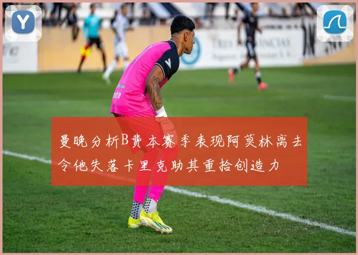 曼晚分析B费本赛季表现阿莫林离去令他失落卡里克助其重拾创造力