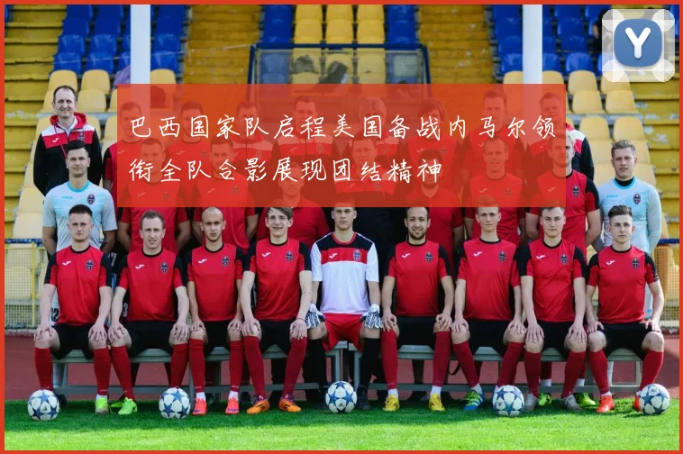 巴西国家队启程美国备战内马尔领衔全队合影展现团结精神