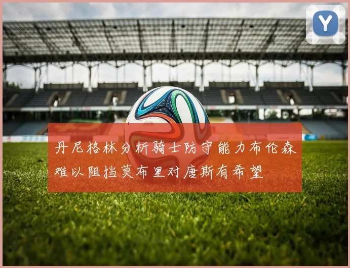 丹尼格林分析骑士防守能力布伦森难以阻挡莫布里对唐斯有希望