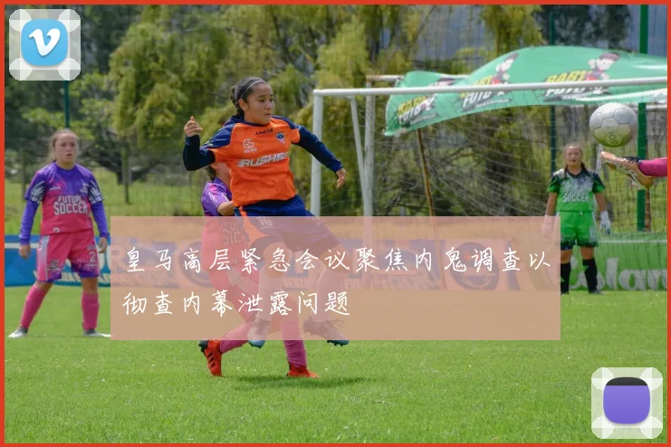 皇马高层紧急会议聚焦内鬼调查以彻查内幕泄露问题