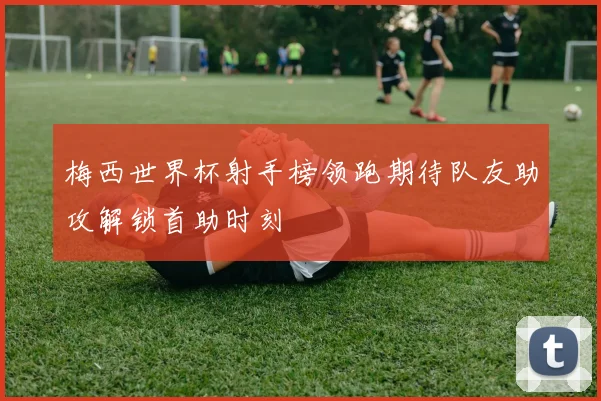 梅西世界杯射手榜领跑期待队友助攻解锁首助时刻