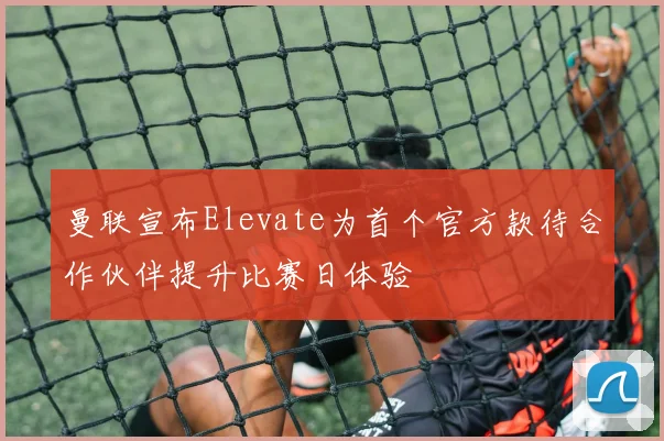 曼联宣布Elevate为首个官方款待合作伙伴提升比赛日体验